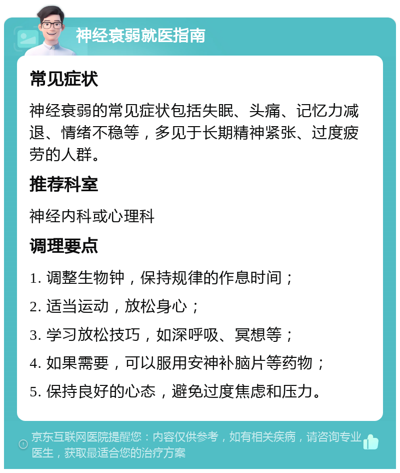 神经衰弱就医指南 常见症状 神经衰弱的常见症状包括失眠、头痛、记忆力减退、情绪不稳等，多见于长期精神紧张、过度疲劳的人群。 推荐科室 神经内科或心理科 调理要点 1. 调整生物钟，保持规律的作息时间； 2. 适当运动，放松身心； 3. 学习放松技巧，如深呼吸、冥想等； 4. 如果需要，可以服用安神补脑片等药物； 5. 保持良好的心态，避免过度焦虑和压力。