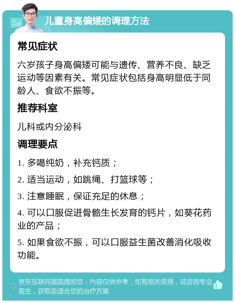 儿童身高偏矮的调理方法 常见症状 六岁孩子身高偏矮可能与遗传、营养不良、缺乏运动等因素有关。常见症状包括身高明显低于同龄人、食欲不振等。 推荐科室 儿科或内分泌科 调理要点 1. 多喝纯奶，补充钙质； 2. 适当运动，如跳绳、打篮球等； 3. 注意睡眠，保证充足的休息； 4. 可以口服促进骨骼生长发育的钙片，如葵花药业的产品； 5. 如果食欲不振，可以口服益生菌改善消化吸收功能。