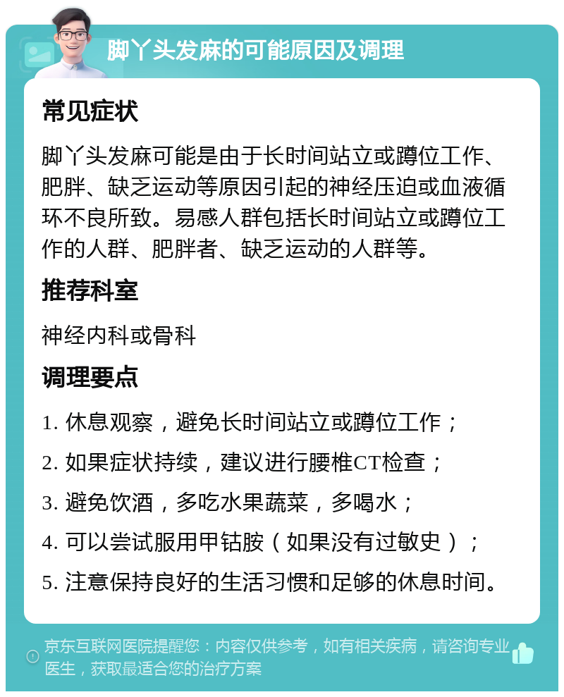 脚丫头发麻的可能原因及调理 常见症状 脚丫头发麻可能是由于长时间站立或蹲位工作、肥胖、缺乏运动等原因引起的神经压迫或血液循环不良所致。易感人群包括长时间站立或蹲位工作的人群、肥胖者、缺乏运动的人群等。 推荐科室 神经内科或骨科 调理要点 1. 休息观察，避免长时间站立或蹲位工作； 2. 如果症状持续，建议进行腰椎CT检查； 3. 避免饮酒，多吃水果蔬菜，多喝水； 4. 可以尝试服用甲钴胺（如果没有过敏史）； 5. 注意保持良好的生活习惯和足够的休息时间。