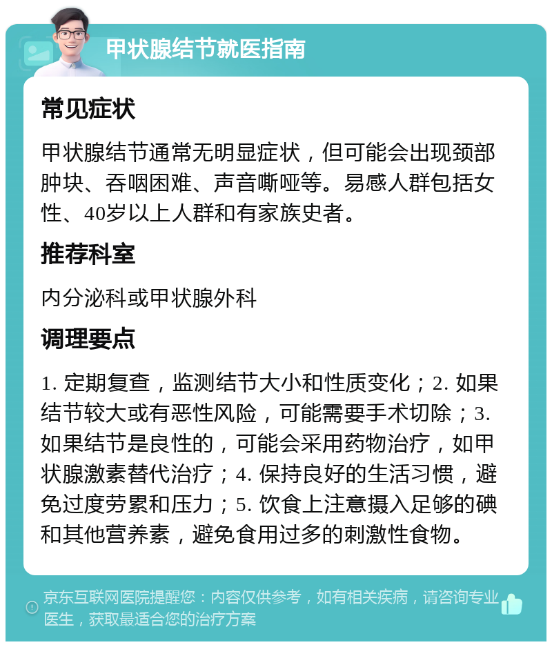 甲状腺结节就医指南 常见症状 甲状腺结节通常无明显症状，但可能会出现颈部肿块、吞咽困难、声音嘶哑等。易感人群包括女性、40岁以上人群和有家族史者。 推荐科室 内分泌科或甲状腺外科 调理要点 1. 定期复查，监测结节大小和性质变化；2. 如果结节较大或有恶性风险，可能需要手术切除；3. 如果结节是良性的，可能会采用药物治疗，如甲状腺激素替代治疗；4. 保持良好的生活习惯，避免过度劳累和压力；5. 饮食上注意摄入足够的碘和其他营养素，避免食用过多的刺激性食物。