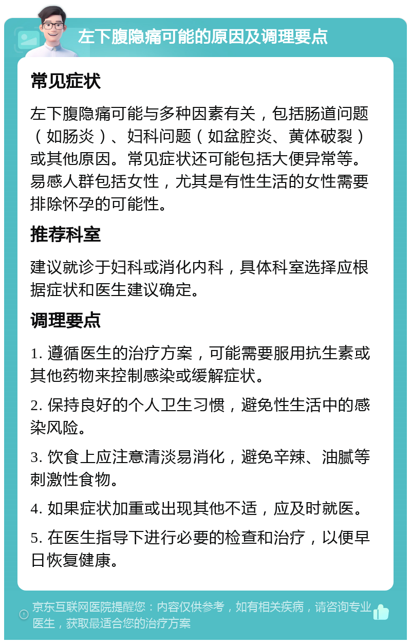 左下腹隐痛可能的原因及调理要点 常见症状 左下腹隐痛可能与多种因素有关，包括肠道问题（如肠炎）、妇科问题（如盆腔炎、黄体破裂）或其他原因。常见症状还可能包括大便异常等。易感人群包括女性，尤其是有性生活的女性需要排除怀孕的可能性。 推荐科室 建议就诊于妇科或消化内科，具体科室选择应根据症状和医生建议确定。 调理要点 1. 遵循医生的治疗方案，可能需要服用抗生素或其他药物来控制感染或缓解症状。 2. 保持良好的个人卫生习惯，避免性生活中的感染风险。 3. 饮食上应注意清淡易消化，避免辛辣、油腻等刺激性食物。 4. 如果症状加重或出现其他不适，应及时就医。 5. 在医生指导下进行必要的检查和治疗，以便早日恢复健康。