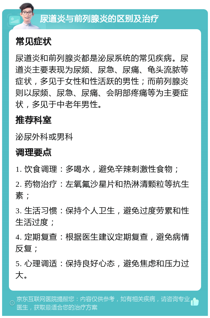 尿道炎与前列腺炎的区别及治疗 常见症状 尿道炎和前列腺炎都是泌尿系统的常见疾病。尿道炎主要表现为尿频、尿急、尿痛、龟头流脓等症状，多见于女性和性活跃的男性；而前列腺炎则以尿频、尿急、尿痛、会阴部疼痛等为主要症状，多见于中老年男性。 推荐科室 泌尿外科或男科 调理要点 1. 饮食调理：多喝水，避免辛辣刺激性食物； 2. 药物治疗：左氧氟沙星片和热淋清颗粒等抗生素； 3. 生活习惯：保持个人卫生，避免过度劳累和性生活过度； 4. 定期复查：根据医生建议定期复查，避免病情反复； 5. 心理调适：保持良好心态，避免焦虑和压力过大。