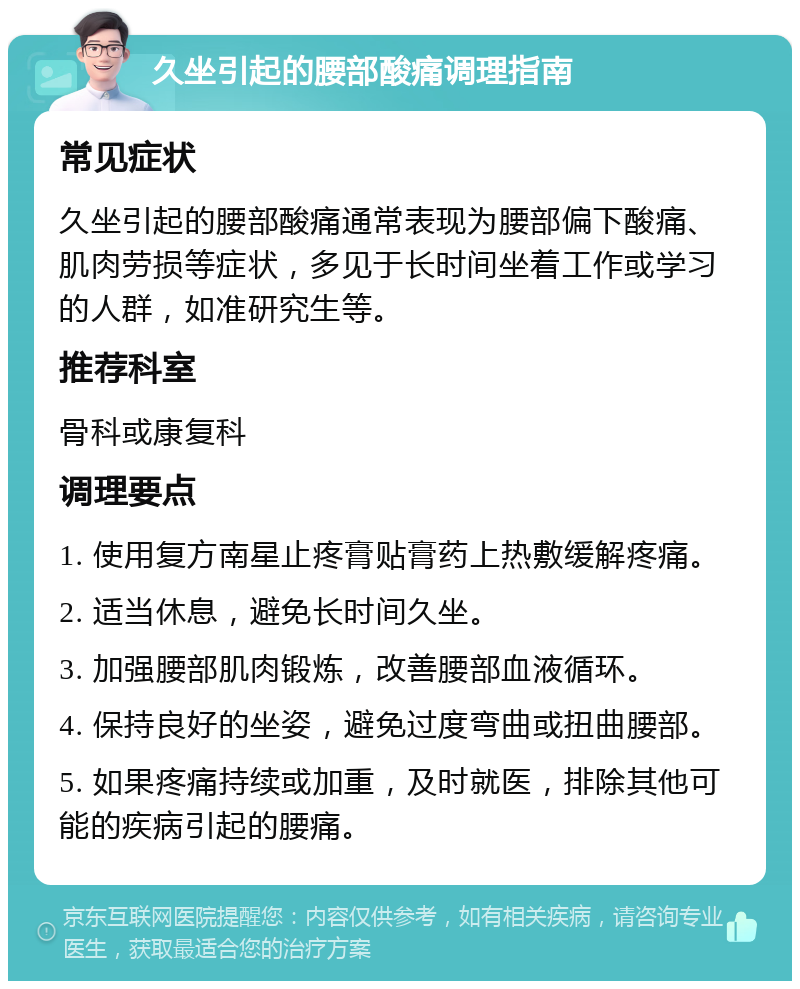 久坐引起的腰部酸痛调理指南 常见症状 久坐引起的腰部酸痛通常表现为腰部偏下酸痛、肌肉劳损等症状，多见于长时间坐着工作或学习的人群，如准研究生等。 推荐科室 骨科或康复科 调理要点 1. 使用复方南星止疼膏贴膏药上热敷缓解疼痛。 2. 适当休息，避免长时间久坐。 3. 加强腰部肌肉锻炼，改善腰部血液循环。 4. 保持良好的坐姿，避免过度弯曲或扭曲腰部。 5. 如果疼痛持续或加重，及时就医，排除其他可能的疾病引起的腰痛。