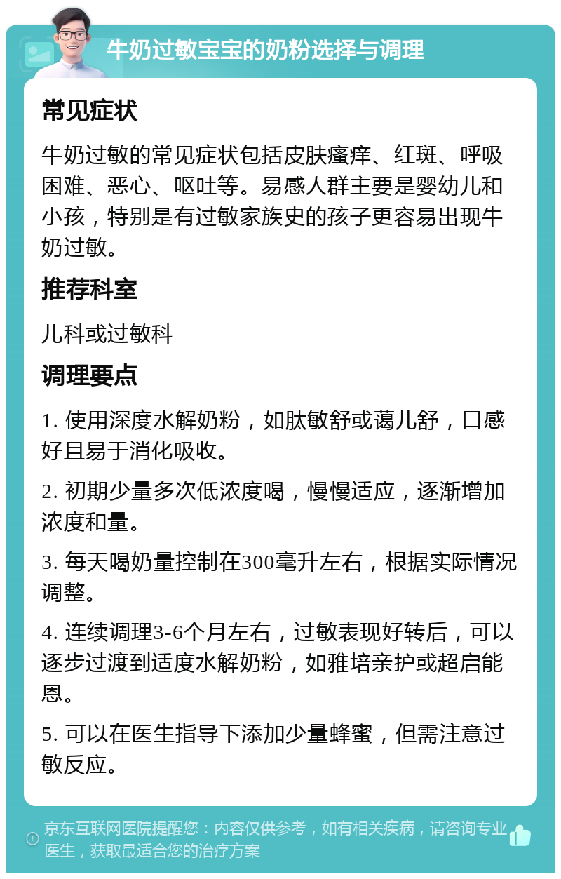 牛奶过敏宝宝的奶粉选择与调理 常见症状 牛奶过敏的常见症状包括皮肤瘙痒、红斑、呼吸困难、恶心、呕吐等。易感人群主要是婴幼儿和小孩，特别是有过敏家族史的孩子更容易出现牛奶过敏。 推荐科室 儿科或过敏科 调理要点 1. 使用深度水解奶粉，如肽敏舒或蔼儿舒，口感好且易于消化吸收。 2. 初期少量多次低浓度喝，慢慢适应，逐渐增加浓度和量。 3. 每天喝奶量控制在300毫升左右，根据实际情况调整。 4. 连续调理3-6个月左右，过敏表现好转后，可以逐步过渡到适度水解奶粉，如雅培亲护或超启能恩。 5. 可以在医生指导下添加少量蜂蜜，但需注意过敏反应。