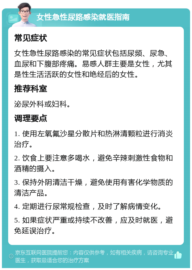 女性急性尿路感染就医指南 常见症状 女性急性尿路感染的常见症状包括尿频、尿急、血尿和下腹部疼痛。易感人群主要是女性，尤其是性生活活跃的女性和绝经后的女性。 推荐科室 泌尿外科或妇科。 调理要点 1. 使用左氧氟沙星分散片和热淋清颗粒进行消炎治疗。 2. 饮食上要注意多喝水，避免辛辣刺激性食物和酒精的摄入。 3. 保持外阴清洁干燥，避免使用有害化学物质的清洁产品。 4. 定期进行尿常规检查，及时了解病情变化。 5. 如果症状严重或持续不改善，应及时就医，避免延误治疗。