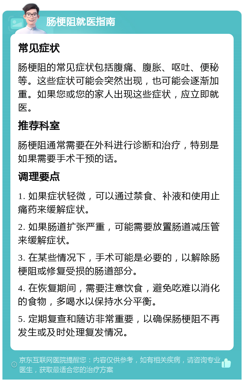 肠梗阻就医指南 常见症状 肠梗阻的常见症状包括腹痛、腹胀、呕吐、便秘等。这些症状可能会突然出现，也可能会逐渐加重。如果您或您的家人出现这些症状，应立即就医。 推荐科室 肠梗阻通常需要在外科进行诊断和治疗，特别是如果需要手术干预的话。 调理要点 1. 如果症状轻微，可以通过禁食、补液和使用止痛药来缓解症状。 2. 如果肠道扩张严重，可能需要放置肠道减压管来缓解症状。 3. 在某些情况下，手术可能是必要的，以解除肠梗阻或修复受损的肠道部分。 4. 在恢复期间，需要注意饮食，避免吃难以消化的食物，多喝水以保持水分平衡。 5. 定期复查和随访非常重要，以确保肠梗阻不再发生或及时处理复发情况。