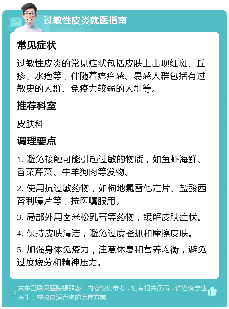 过敏性皮炎就医指南 常见症状 过敏性皮炎的常见症状包括皮肤上出现红斑、丘疹、水疱等，伴随着瘙痒感。易感人群包括有过敏史的人群、免疫力较弱的人群等。 推荐科室 皮肤科 调理要点 1. 避免接触可能引起过敏的物质，如鱼虾海鲜、香菜芹菜、牛羊狗肉等发物。 2. 使用抗过敏药物，如枸地氯雷他定片、盐酸西替利嗪片等，按医嘱服用。 3. 局部外用卤米松乳膏等药物，缓解皮肤症状。 4. 保持皮肤清洁，避免过度搔抓和摩擦皮肤。 5. 加强身体免疫力，注意休息和营养均衡，避免过度疲劳和精神压力。