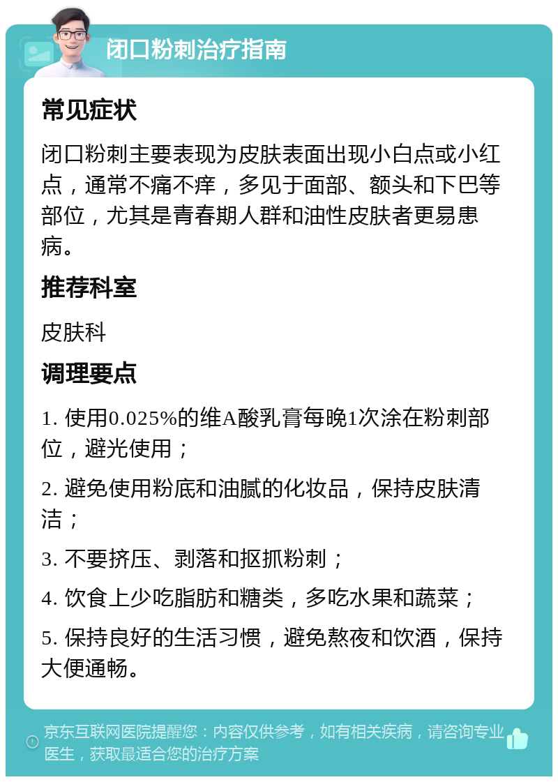 闭口粉刺治疗指南 常见症状 闭口粉刺主要表现为皮肤表面出现小白点或小红点，通常不痛不痒，多见于面部、额头和下巴等部位，尤其是青春期人群和油性皮肤者更易患病。 推荐科室 皮肤科 调理要点 1. 使用0.025%的维A酸乳膏每晚1次涂在粉刺部位，避光使用； 2. 避免使用粉底和油腻的化妆品，保持皮肤清洁； 3. 不要挤压、剥落和抠抓粉刺； 4. 饮食上少吃脂肪和糖类，多吃水果和蔬菜； 5. 保持良好的生活习惯，避免熬夜和饮酒，保持大便通畅。