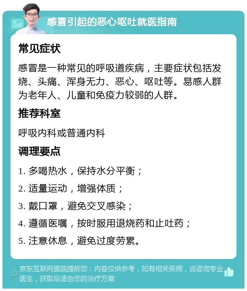 感冒引起的恶心呕吐就医指南 常见症状 感冒是一种常见的呼吸道疾病，主要症状包括发烧、头痛、浑身无力、恶心、呕吐等。易感人群为老年人、儿童和免疫力较弱的人群。 推荐科室 呼吸内科或普通内科 调理要点 1. 多喝热水，保持水分平衡； 2. 适量运动，增强体质； 3. 戴口罩，避免交叉感染； 4. 遵循医嘱，按时服用退烧药和止吐药； 5. 注意休息，避免过度劳累。