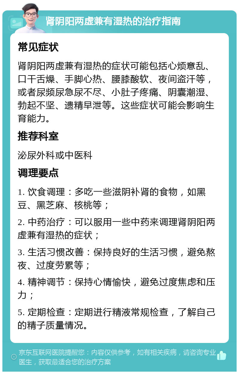 肾阴阳两虚兼有湿热的治疗指南 常见症状 肾阴阳两虚兼有湿热的症状可能包括心烦意乱、口干舌燥、手脚心热、腰膝酸软、夜间盗汗等，或者尿频尿急尿不尽、小肚子疼痛、阴囊潮湿、勃起不坚、遗精早泄等。这些症状可能会影响生育能力。 推荐科室 泌尿外科或中医科 调理要点 1. 饮食调理：多吃一些滋阴补肾的食物，如黑豆、黑芝麻、核桃等； 2. 中药治疗：可以服用一些中药来调理肾阴阳两虚兼有湿热的症状； 3. 生活习惯改善：保持良好的生活习惯，避免熬夜、过度劳累等； 4. 精神调节：保持心情愉快，避免过度焦虑和压力； 5. 定期检查：定期进行精液常规检查，了解自己的精子质量情况。