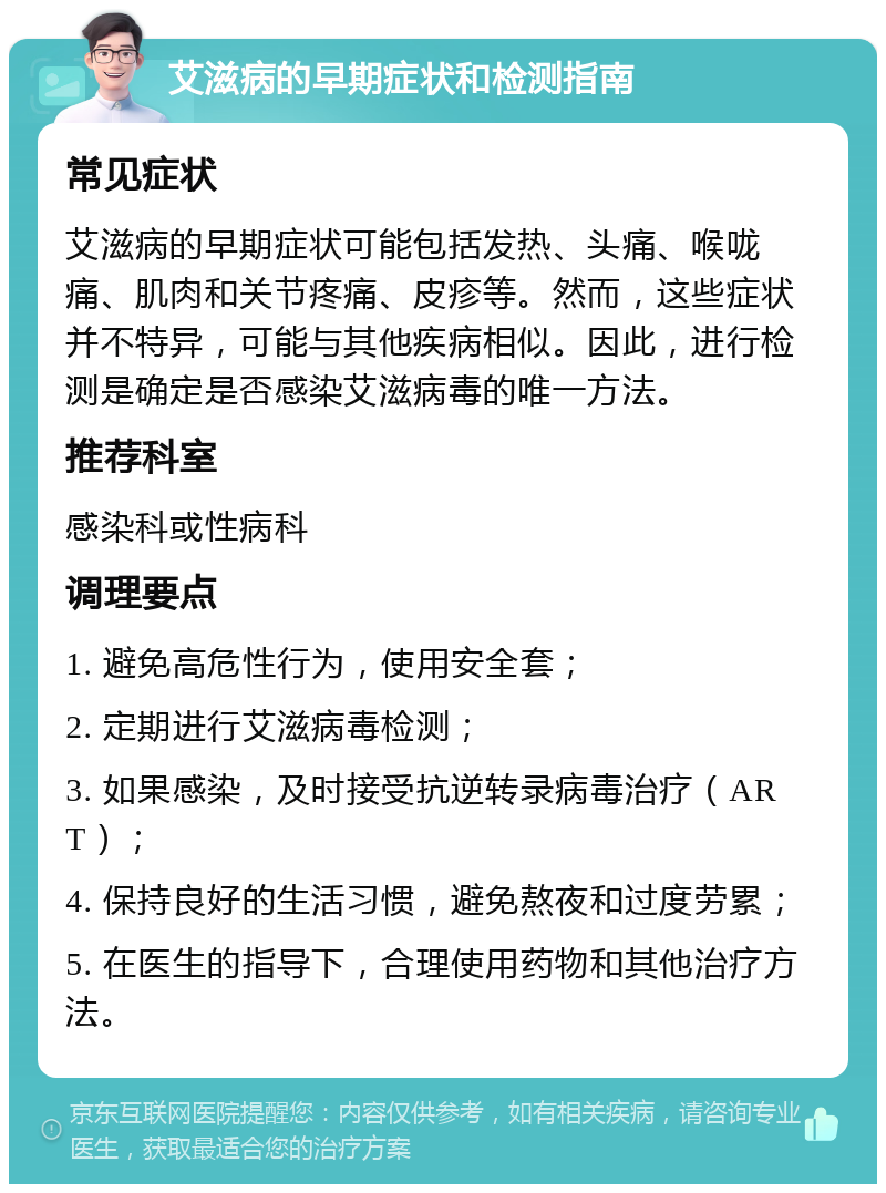 艾滋病的早期症状和检测指南 常见症状 艾滋病的早期症状可能包括发热、头痛、喉咙痛、肌肉和关节疼痛、皮疹等。然而，这些症状并不特异，可能与其他疾病相似。因此，进行检测是确定是否感染艾滋病毒的唯一方法。 推荐科室 感染科或性病科 调理要点 1. 避免高危性行为，使用安全套； 2. 定期进行艾滋病毒检测； 3. 如果感染，及时接受抗逆转录病毒治疗（ART）； 4. 保持良好的生活习惯，避免熬夜和过度劳累； 5. 在医生的指导下，合理使用药物和其他治疗方法。