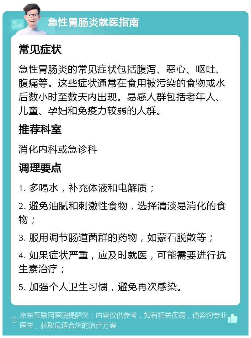 急性胃肠炎就医指南 常见症状 急性胃肠炎的常见症状包括腹泻、恶心、呕吐、腹痛等。这些症状通常在食用被污染的食物或水后数小时至数天内出现。易感人群包括老年人、儿童、孕妇和免疫力较弱的人群。 推荐科室 消化内科或急诊科 调理要点 1. 多喝水，补充体液和电解质； 2. 避免油腻和刺激性食物，选择清淡易消化的食物； 3. 服用调节肠道菌群的药物，如蒙石脱散等； 4. 如果症状严重，应及时就医，可能需要进行抗生素治疗； 5. 加强个人卫生习惯，避免再次感染。