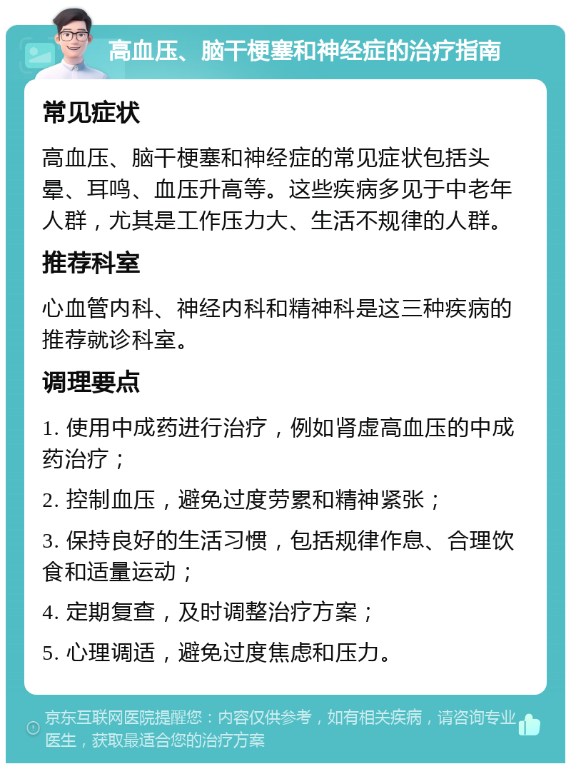 高血压、脑干梗塞和神经症的治疗指南 常见症状 高血压、脑干梗塞和神经症的常见症状包括头晕、耳鸣、血压升高等。这些疾病多见于中老年人群，尤其是工作压力大、生活不规律的人群。 推荐科室 心血管内科、神经内科和精神科是这三种疾病的推荐就诊科室。 调理要点 1. 使用中成药进行治疗，例如肾虚高血压的中成药治疗； 2. 控制血压，避免过度劳累和精神紧张； 3. 保持良好的生活习惯，包括规律作息、合理饮食和适量运动； 4. 定期复查，及时调整治疗方案； 5. 心理调适，避免过度焦虑和压力。