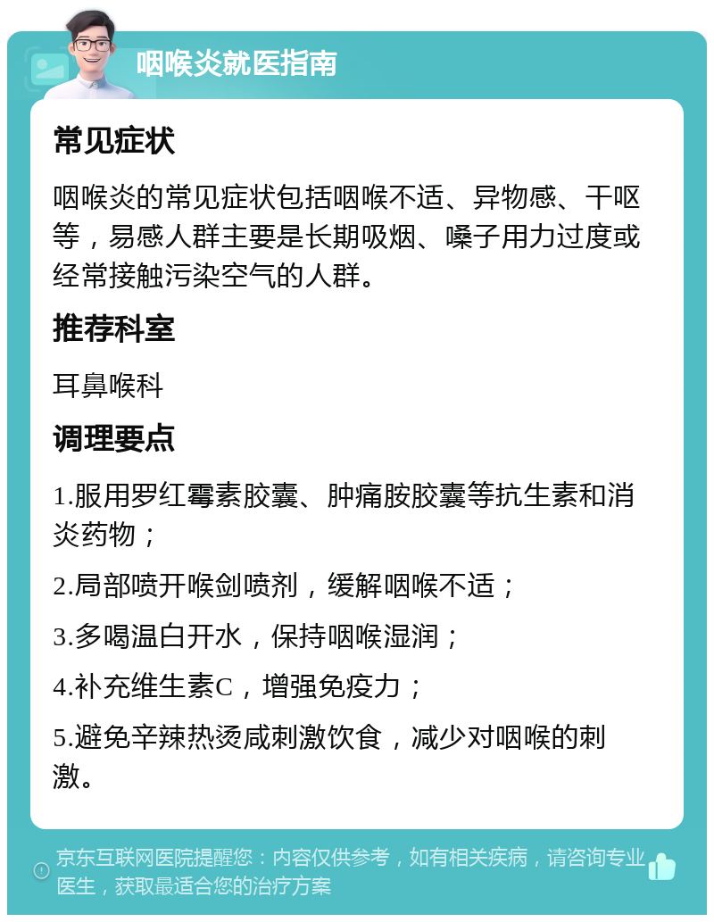 咽喉炎就医指南 常见症状 咽喉炎的常见症状包括咽喉不适、异物感、干呕等，易感人群主要是长期吸烟、嗓子用力过度或经常接触污染空气的人群。 推荐科室 耳鼻喉科 调理要点 1.服用罗红霉素胶囊、肿痛胺胶囊等抗生素和消炎药物； 2.局部喷开喉剑喷剂，缓解咽喉不适； 3.多喝温白开水，保持咽喉湿润； 4.补充维生素C，增强免疫力； 5.避免辛辣热烫咸刺激饮食，减少对咽喉的刺激。