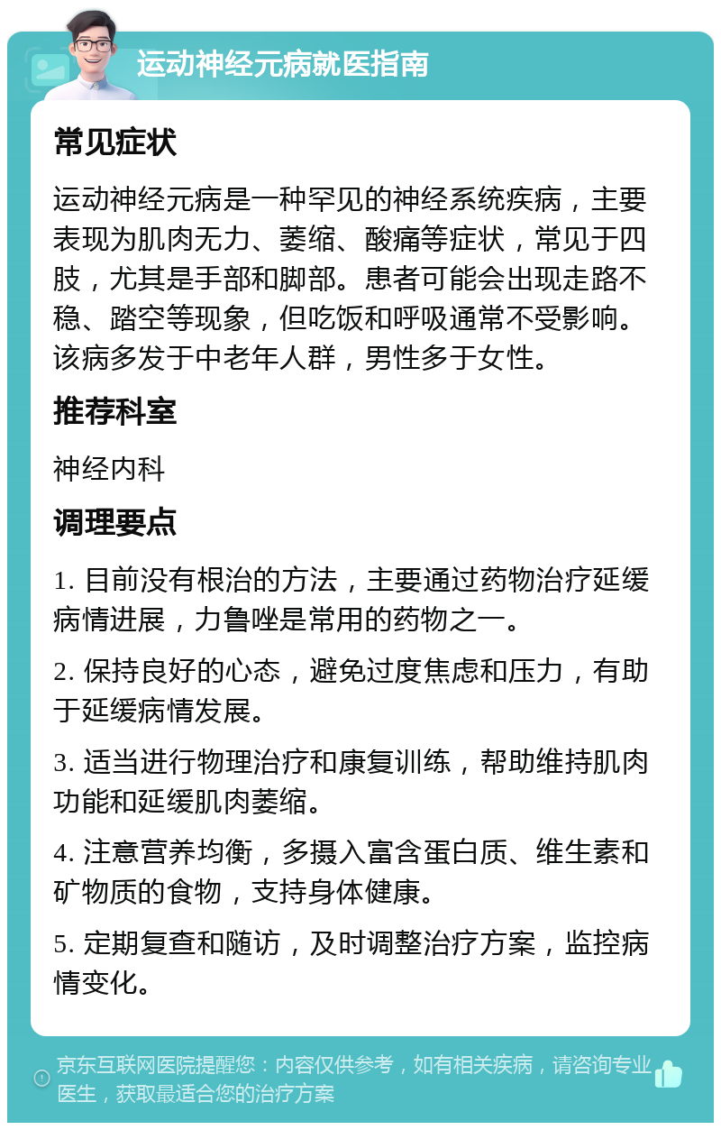 运动神经元病就医指南 常见症状 运动神经元病是一种罕见的神经系统疾病，主要表现为肌肉无力、萎缩、酸痛等症状，常见于四肢，尤其是手部和脚部。患者可能会出现走路不稳、踏空等现象，但吃饭和呼吸通常不受影响。该病多发于中老年人群，男性多于女性。 推荐科室 神经内科 调理要点 1. 目前没有根治的方法，主要通过药物治疗延缓病情进展，力鲁唑是常用的药物之一。 2. 保持良好的心态，避免过度焦虑和压力，有助于延缓病情发展。 3. 适当进行物理治疗和康复训练，帮助维持肌肉功能和延缓肌肉萎缩。 4. 注意营养均衡，多摄入富含蛋白质、维生素和矿物质的食物，支持身体健康。 5. 定期复查和随访，及时调整治疗方案，监控病情变化。