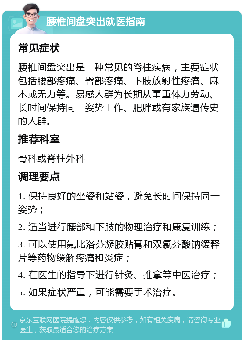 腰椎间盘突出就医指南 常见症状 腰椎间盘突出是一种常见的脊柱疾病，主要症状包括腰部疼痛、臀部疼痛、下肢放射性疼痛、麻木或无力等。易感人群为长期从事重体力劳动、长时间保持同一姿势工作、肥胖或有家族遗传史的人群。 推荐科室 骨科或脊柱外科 调理要点 1. 保持良好的坐姿和站姿，避免长时间保持同一姿势； 2. 适当进行腰部和下肢的物理治疗和康复训练； 3. 可以使用氟比洛芬凝胶贴膏和双氯芬酸钠缓释片等药物缓解疼痛和炎症； 4. 在医生的指导下进行针灸、推拿等中医治疗； 5. 如果症状严重，可能需要手术治疗。