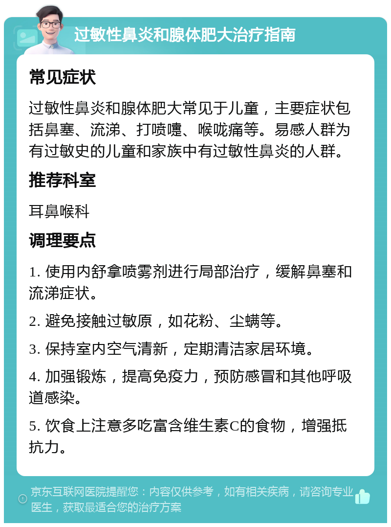 过敏性鼻炎和腺体肥大治疗指南 常见症状 过敏性鼻炎和腺体肥大常见于儿童，主要症状包括鼻塞、流涕、打喷嚏、喉咙痛等。易感人群为有过敏史的儿童和家族中有过敏性鼻炎的人群。 推荐科室 耳鼻喉科 调理要点 1. 使用内舒拿喷雾剂进行局部治疗，缓解鼻塞和流涕症状。 2. 避免接触过敏原，如花粉、尘螨等。 3. 保持室内空气清新，定期清洁家居环境。 4. 加强锻炼，提高免疫力，预防感冒和其他呼吸道感染。 5. 饮食上注意多吃富含维生素C的食物，增强抵抗力。