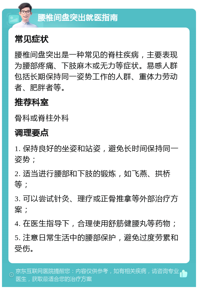 腰椎间盘突出就医指南 常见症状 腰椎间盘突出是一种常见的脊柱疾病，主要表现为腰部疼痛、下肢麻木或无力等症状。易感人群包括长期保持同一姿势工作的人群、重体力劳动者、肥胖者等。 推荐科室 骨科或脊柱外科 调理要点 1. 保持良好的坐姿和站姿，避免长时间保持同一姿势； 2. 适当进行腰部和下肢的锻炼，如飞燕、拱桥等； 3. 可以尝试针灸、理疗或正骨推拿等外部治疗方案； 4. 在医生指导下，合理使用舒筋健腰丸等药物； 5. 注意日常生活中的腰部保护，避免过度劳累和受伤。