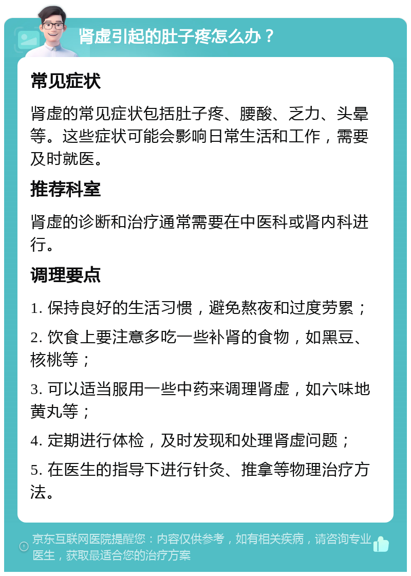 肾虚引起的肚子疼怎么办？ 常见症状 肾虚的常见症状包括肚子疼、腰酸、乏力、头晕等。这些症状可能会影响日常生活和工作，需要及时就医。 推荐科室 肾虚的诊断和治疗通常需要在中医科或肾内科进行。 调理要点 1. 保持良好的生活习惯，避免熬夜和过度劳累； 2. 饮食上要注意多吃一些补肾的食物，如黑豆、核桃等； 3. 可以适当服用一些中药来调理肾虚，如六味地黄丸等； 4. 定期进行体检，及时发现和处理肾虚问题； 5. 在医生的指导下进行针灸、推拿等物理治疗方法。