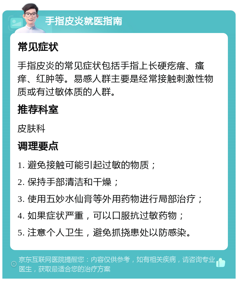 手指皮炎就医指南 常见症状 手指皮炎的常见症状包括手指上长硬疙瘩、瘙痒、红肿等。易感人群主要是经常接触刺激性物质或有过敏体质的人群。 推荐科室 皮肤科 调理要点 1. 避免接触可能引起过敏的物质； 2. 保持手部清洁和干燥； 3. 使用五妙水仙膏等外用药物进行局部治疗； 4. 如果症状严重，可以口服抗过敏药物； 5. 注意个人卫生，避免抓挠患处以防感染。