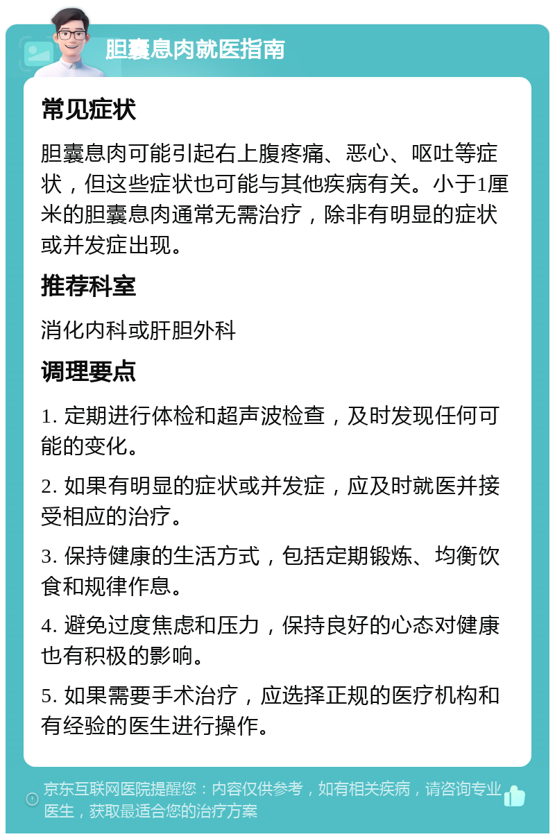 胆囊息肉就医指南 常见症状 胆囊息肉可能引起右上腹疼痛、恶心、呕吐等症状，但这些症状也可能与其他疾病有关。小于1厘米的胆囊息肉通常无需治疗，除非有明显的症状或并发症出现。 推荐科室 消化内科或肝胆外科 调理要点 1. 定期进行体检和超声波检查，及时发现任何可能的变化。 2. 如果有明显的症状或并发症，应及时就医并接受相应的治疗。 3. 保持健康的生活方式，包括定期锻炼、均衡饮食和规律作息。 4. 避免过度焦虑和压力，保持良好的心态对健康也有积极的影响。 5. 如果需要手术治疗，应选择正规的医疗机构和有经验的医生进行操作。