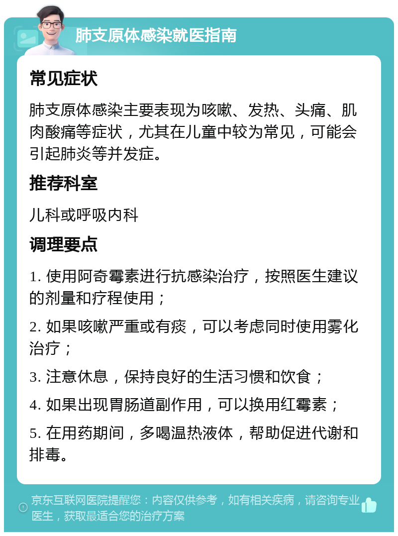 肺支原体感染就医指南 常见症状 肺支原体感染主要表现为咳嗽、发热、头痛、肌肉酸痛等症状，尤其在儿童中较为常见，可能会引起肺炎等并发症。 推荐科室 儿科或呼吸内科 调理要点 1. 使用阿奇霉素进行抗感染治疗，按照医生建议的剂量和疗程使用； 2. 如果咳嗽严重或有痰，可以考虑同时使用雾化治疗； 3. 注意休息，保持良好的生活习惯和饮食； 4. 如果出现胃肠道副作用，可以换用红霉素； 5. 在用药期间，多喝温热液体，帮助促进代谢和排毒。