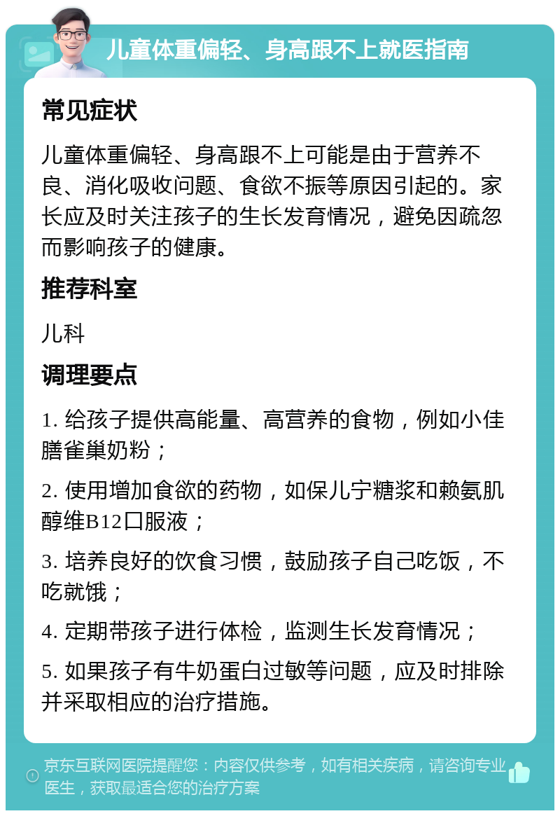 儿童体重偏轻、身高跟不上就医指南 常见症状 儿童体重偏轻、身高跟不上可能是由于营养不良、消化吸收问题、食欲不振等原因引起的。家长应及时关注孩子的生长发育情况，避免因疏忽而影响孩子的健康。 推荐科室 儿科 调理要点 1. 给孩子提供高能量、高营养的食物，例如小佳膳雀巢奶粉； 2. 使用增加食欲的药物，如保儿宁糖浆和赖氨肌醇维B12口服液； 3. 培养良好的饮食习惯，鼓励孩子自己吃饭，不吃就饿； 4. 定期带孩子进行体检，监测生长发育情况； 5. 如果孩子有牛奶蛋白过敏等问题，应及时排除并采取相应的治疗措施。