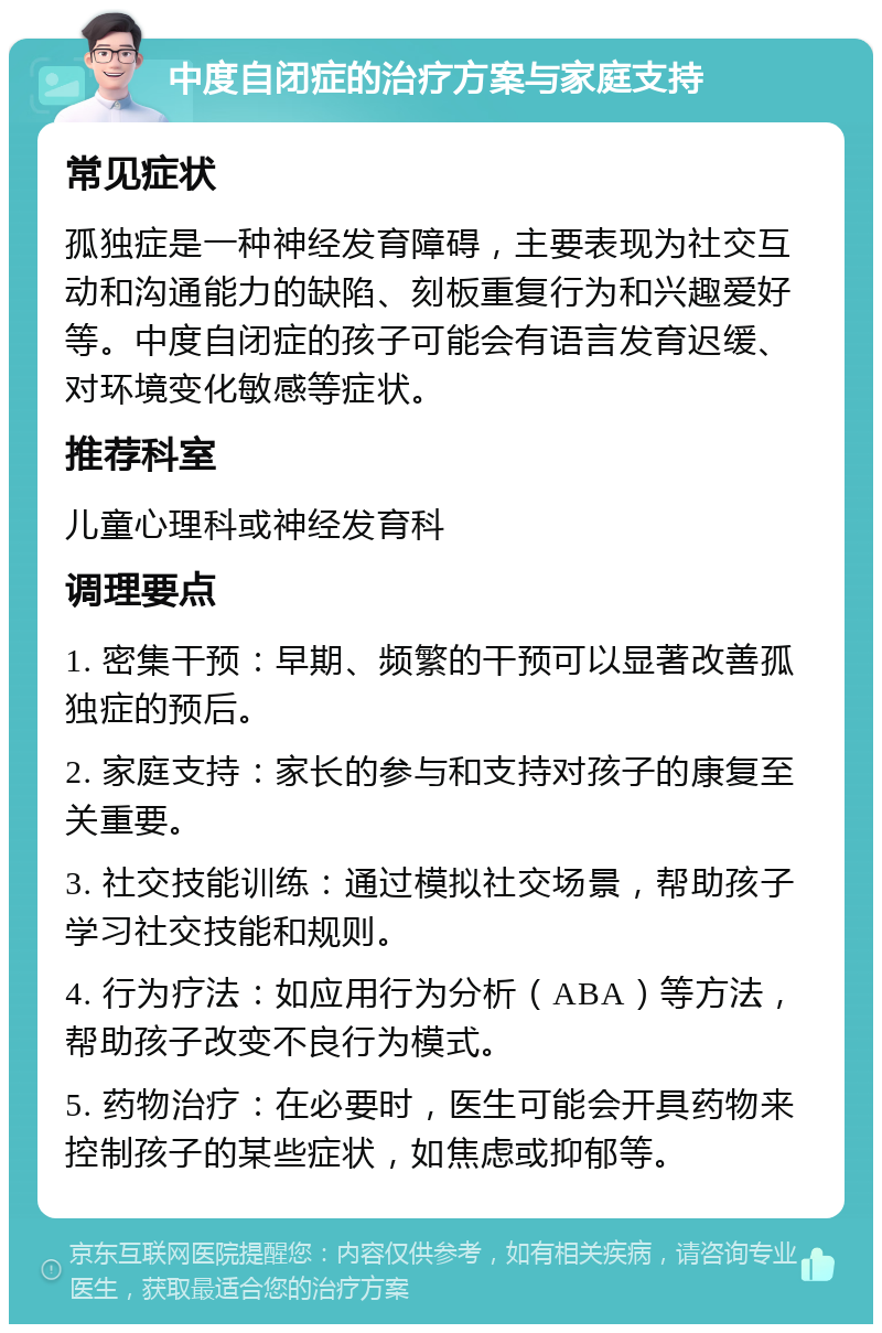 中度自闭症的治疗方案与家庭支持 常见症状 孤独症是一种神经发育障碍，主要表现为社交互动和沟通能力的缺陷、刻板重复行为和兴趣爱好等。中度自闭症的孩子可能会有语言发育迟缓、对环境变化敏感等症状。 推荐科室 儿童心理科或神经发育科 调理要点 1. 密集干预：早期、频繁的干预可以显著改善孤独症的预后。 2. 家庭支持：家长的参与和支持对孩子的康复至关重要。 3. 社交技能训练：通过模拟社交场景，帮助孩子学习社交技能和规则。 4. 行为疗法：如应用行为分析（ABA）等方法，帮助孩子改变不良行为模式。 5. 药物治疗：在必要时，医生可能会开具药物来控制孩子的某些症状，如焦虑或抑郁等。