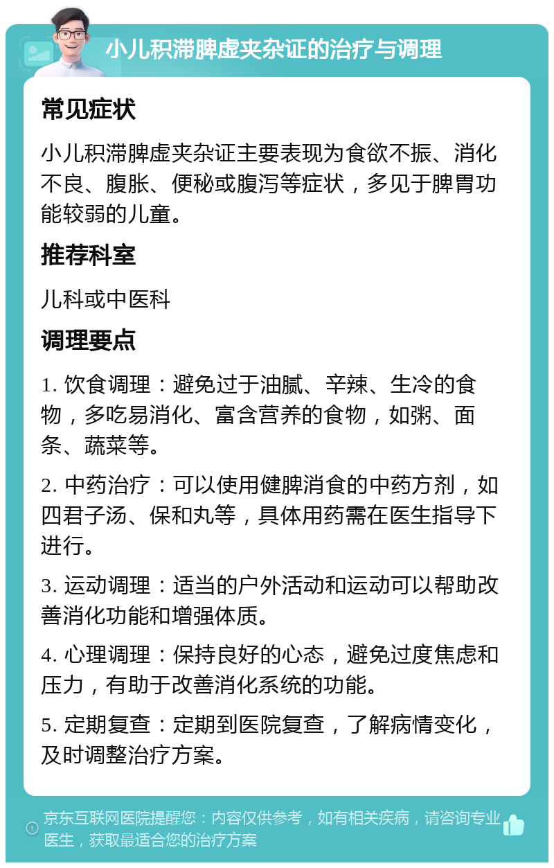 小儿积滞脾虚夹杂证的治疗与调理 常见症状 小儿积滞脾虚夹杂证主要表现为食欲不振、消化不良、腹胀、便秘或腹泻等症状，多见于脾胃功能较弱的儿童。 推荐科室 儿科或中医科 调理要点 1. 饮食调理：避免过于油腻、辛辣、生冷的食物，多吃易消化、富含营养的食物，如粥、面条、蔬菜等。 2. 中药治疗：可以使用健脾消食的中药方剂，如四君子汤、保和丸等，具体用药需在医生指导下进行。 3. 运动调理：适当的户外活动和运动可以帮助改善消化功能和增强体质。 4. 心理调理：保持良好的心态，避免过度焦虑和压力，有助于改善消化系统的功能。 5. 定期复查：定期到医院复查，了解病情变化，及时调整治疗方案。