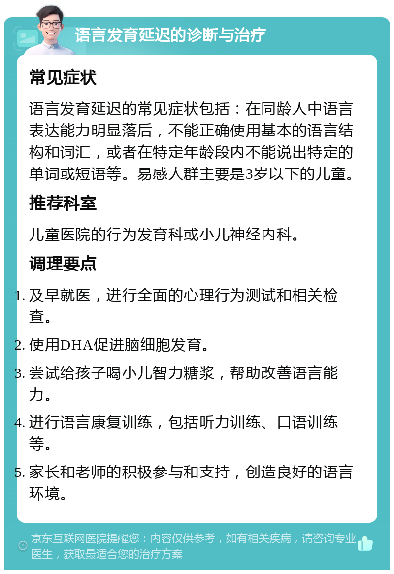 语言发育延迟的诊断与治疗 常见症状 语言发育延迟的常见症状包括：在同龄人中语言表达能力明显落后，不能正确使用基本的语言结构和词汇，或者在特定年龄段内不能说出特定的单词或短语等。易感人群主要是3岁以下的儿童。 推荐科室 儿童医院的行为发育科或小儿神经内科。 调理要点 及早就医，进行全面的心理行为测试和相关检查。 使用DHA促进脑细胞发育。 尝试给孩子喝小儿智力糖浆，帮助改善语言能力。 进行语言康复训练，包括听力训练、口语训练等。 家长和老师的积极参与和支持，创造良好的语言环境。