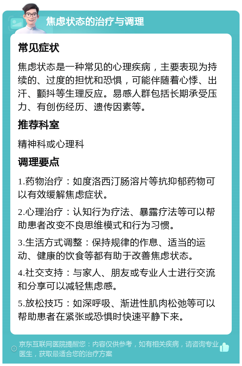 焦虑状态的治疗与调理 常见症状 焦虑状态是一种常见的心理疾病，主要表现为持续的、过度的担忧和恐惧，可能伴随着心悸、出汗、颤抖等生理反应。易感人群包括长期承受压力、有创伤经历、遗传因素等。 推荐科室 精神科或心理科 调理要点 1.药物治疗：如度洛西汀肠溶片等抗抑郁药物可以有效缓解焦虑症状。 2.心理治疗：认知行为疗法、暴露疗法等可以帮助患者改变不良思维模式和行为习惯。 3.生活方式调整：保持规律的作息、适当的运动、健康的饮食等都有助于改善焦虑状态。 4.社交支持：与家人、朋友或专业人士进行交流和分享可以减轻焦虑感。 5.放松技巧：如深呼吸、渐进性肌肉松弛等可以帮助患者在紧张或恐惧时快速平静下来。