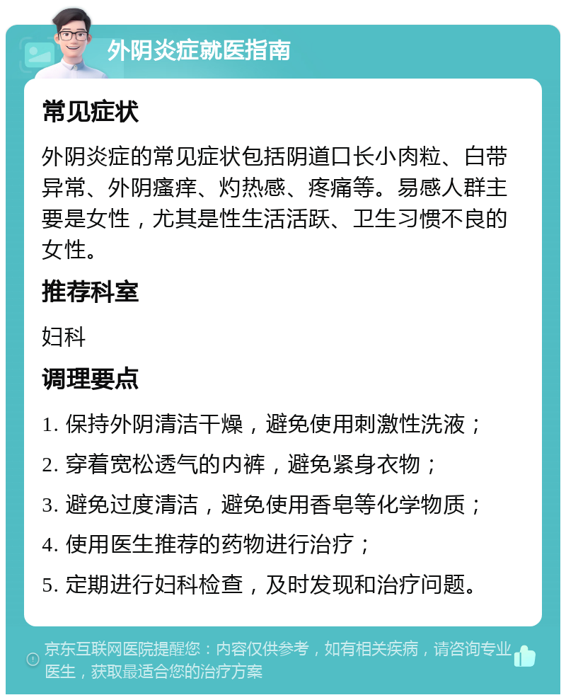 外阴炎症就医指南 常见症状 外阴炎症的常见症状包括阴道口长小肉粒、白带异常、外阴瘙痒、灼热感、疼痛等。易感人群主要是女性，尤其是性生活活跃、卫生习惯不良的女性。 推荐科室 妇科 调理要点 1. 保持外阴清洁干燥，避免使用刺激性洗液； 2. 穿着宽松透气的内裤，避免紧身衣物； 3. 避免过度清洁，避免使用香皂等化学物质； 4. 使用医生推荐的药物进行治疗； 5. 定期进行妇科检查，及时发现和治疗问题。