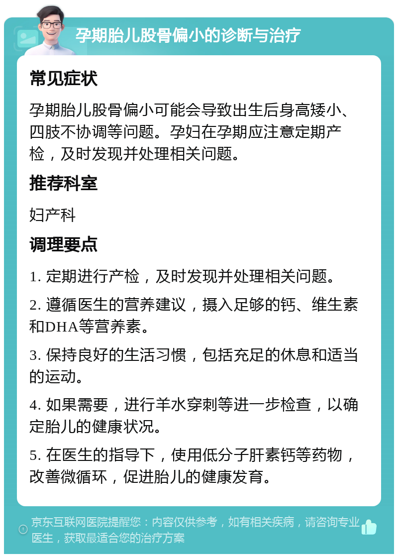 孕期胎儿股骨偏小的诊断与治疗 常见症状 孕期胎儿股骨偏小可能会导致出生后身高矮小、四肢不协调等问题。孕妇在孕期应注意定期产检，及时发现并处理相关问题。 推荐科室 妇产科 调理要点 1. 定期进行产检，及时发现并处理相关问题。 2. 遵循医生的营养建议，摄入足够的钙、维生素和DHA等营养素。 3. 保持良好的生活习惯，包括充足的休息和适当的运动。 4. 如果需要，进行羊水穿刺等进一步检查，以确定胎儿的健康状况。 5. 在医生的指导下，使用低分子肝素钙等药物，改善微循环，促进胎儿的健康发育。