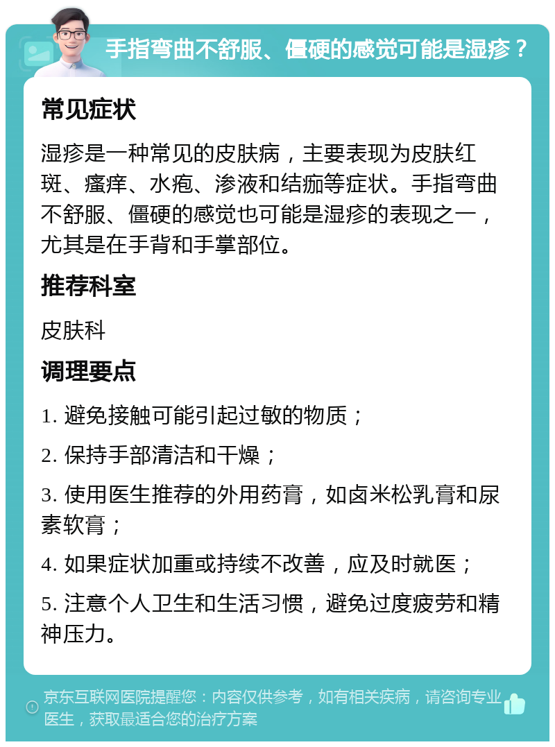 手指弯曲不舒服、僵硬的感觉可能是湿疹？ 常见症状 湿疹是一种常见的皮肤病，主要表现为皮肤红斑、瘙痒、水疱、渗液和结痂等症状。手指弯曲不舒服、僵硬的感觉也可能是湿疹的表现之一，尤其是在手背和手掌部位。 推荐科室 皮肤科 调理要点 1. 避免接触可能引起过敏的物质； 2. 保持手部清洁和干燥； 3. 使用医生推荐的外用药膏，如卤米松乳膏和尿素软膏； 4. 如果症状加重或持续不改善，应及时就医； 5. 注意个人卫生和生活习惯，避免过度疲劳和精神压力。