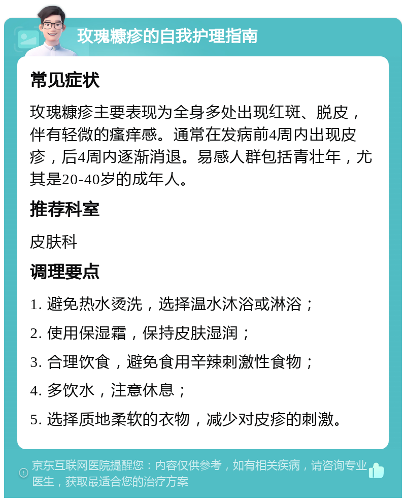 玫瑰糠疹的自我护理指南 常见症状 玫瑰糠疹主要表现为全身多处出现红斑、脱皮，伴有轻微的瘙痒感。通常在发病前4周内出现皮疹，后4周内逐渐消退。易感人群包括青壮年，尤其是20-40岁的成年人。 推荐科室 皮肤科 调理要点 1. 避免热水烫洗，选择温水沐浴或淋浴； 2. 使用保湿霜，保持皮肤湿润； 3. 合理饮食，避免食用辛辣刺激性食物； 4. 多饮水，注意休息； 5. 选择质地柔软的衣物，减少对皮疹的刺激。