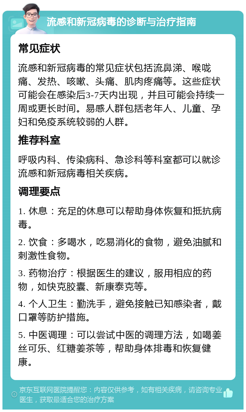 流感和新冠病毒的诊断与治疗指南 常见症状 流感和新冠病毒的常见症状包括流鼻涕、喉咙痛、发热、咳嗽、头痛、肌肉疼痛等。这些症状可能会在感染后3-7天内出现，并且可能会持续一周或更长时间。易感人群包括老年人、儿童、孕妇和免疫系统较弱的人群。 推荐科室 呼吸内科、传染病科、急诊科等科室都可以就诊流感和新冠病毒相关疾病。 调理要点 1. 休息：充足的休息可以帮助身体恢复和抵抗病毒。 2. 饮食：多喝水，吃易消化的食物，避免油腻和刺激性食物。 3. 药物治疗：根据医生的建议，服用相应的药物，如快克胶囊、新康泰克等。 4. 个人卫生：勤洗手，避免接触已知感染者，戴口罩等防护措施。 5. 中医调理：可以尝试中医的调理方法，如喝姜丝可乐、红糖姜茶等，帮助身体排毒和恢复健康。