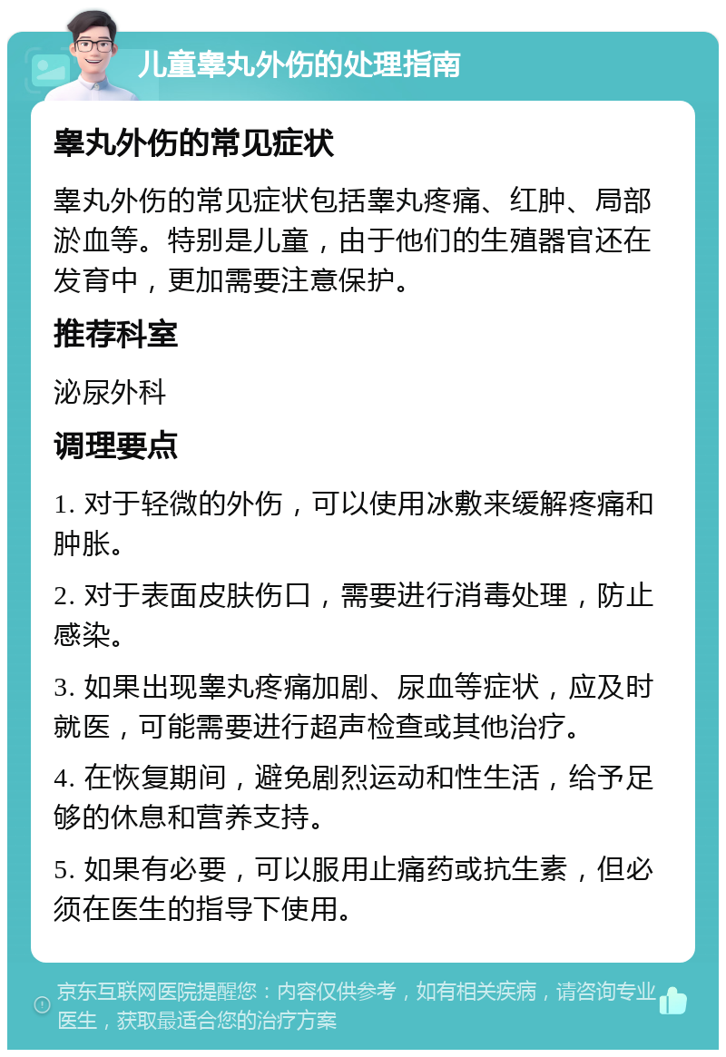 儿童睾丸外伤的处理指南 睾丸外伤的常见症状 睾丸外伤的常见症状包括睾丸疼痛、红肿、局部淤血等。特别是儿童，由于他们的生殖器官还在发育中，更加需要注意保护。 推荐科室 泌尿外科 调理要点 1. 对于轻微的外伤，可以使用冰敷来缓解疼痛和肿胀。 2. 对于表面皮肤伤口，需要进行消毒处理，防止感染。 3. 如果出现睾丸疼痛加剧、尿血等症状，应及时就医，可能需要进行超声检查或其他治疗。 4. 在恢复期间，避免剧烈运动和性生活，给予足够的休息和营养支持。 5. 如果有必要，可以服用止痛药或抗生素，但必须在医生的指导下使用。