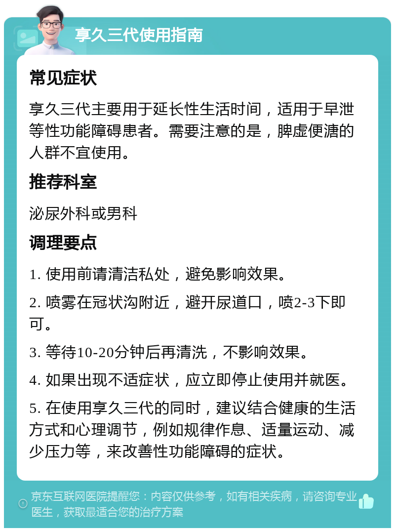 享久三代使用指南 常见症状 享久三代主要用于延长性生活时间，适用于早泄等性功能障碍患者。需要注意的是，脾虚便溏的人群不宜使用。 推荐科室 泌尿外科或男科 调理要点 1. 使用前请清洁私处，避免影响效果。 2. 喷雾在冠状沟附近，避开尿道口，喷2-3下即可。 3. 等待10-20分钟后再清洗，不影响效果。 4. 如果出现不适症状，应立即停止使用并就医。 5. 在使用享久三代的同时，建议结合健康的生活方式和心理调节，例如规律作息、适量运动、减少压力等，来改善性功能障碍的症状。