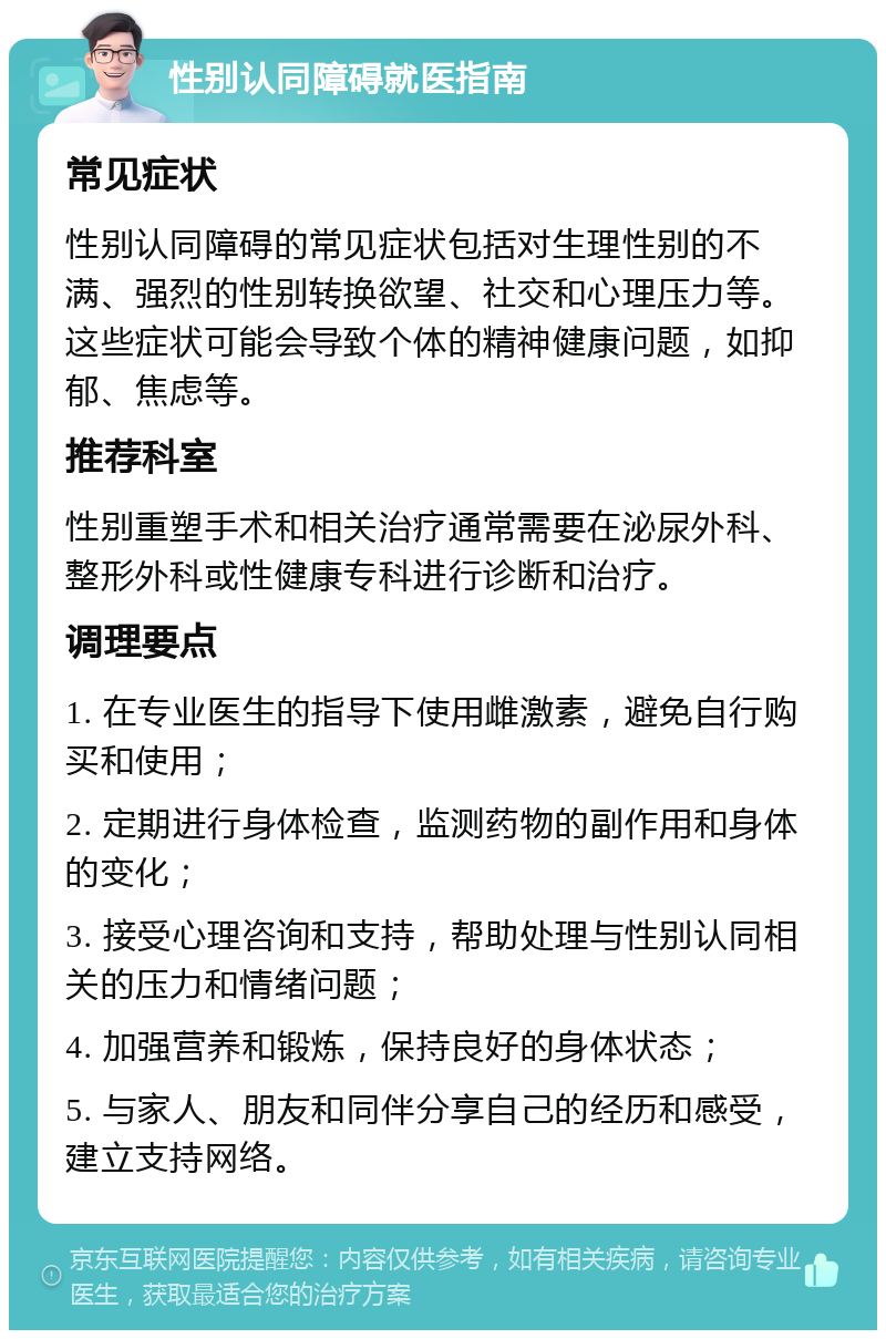 性别认同障碍就医指南 常见症状 性别认同障碍的常见症状包括对生理性别的不满、强烈的性别转换欲望、社交和心理压力等。这些症状可能会导致个体的精神健康问题，如抑郁、焦虑等。 推荐科室 性别重塑手术和相关治疗通常需要在泌尿外科、整形外科或性健康专科进行诊断和治疗。 调理要点 1. 在专业医生的指导下使用雌激素，避免自行购买和使用； 2. 定期进行身体检查，监测药物的副作用和身体的变化； 3. 接受心理咨询和支持，帮助处理与性别认同相关的压力和情绪问题； 4. 加强营养和锻炼，保持良好的身体状态； 5. 与家人、朋友和同伴分享自己的经历和感受，建立支持网络。