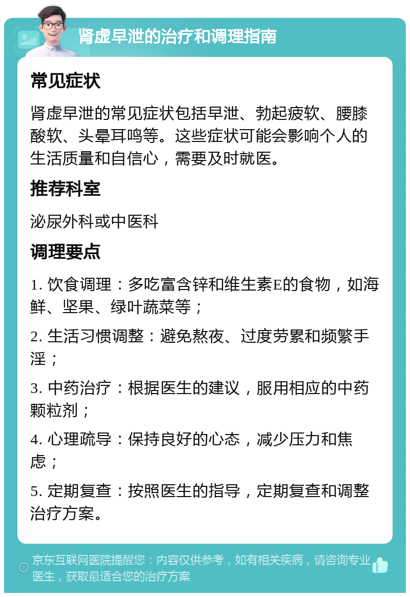 肾虚早泄的治疗和调理指南 常见症状 肾虚早泄的常见症状包括早泄、勃起疲软、腰膝酸软、头晕耳鸣等。这些症状可能会影响个人的生活质量和自信心，需要及时就医。 推荐科室 泌尿外科或中医科 调理要点 1. 饮食调理：多吃富含锌和维生素E的食物，如海鲜、坚果、绿叶蔬菜等； 2. 生活习惯调整：避免熬夜、过度劳累和频繁手淫； 3. 中药治疗：根据医生的建议，服用相应的中药颗粒剂； 4. 心理疏导：保持良好的心态，减少压力和焦虑； 5. 定期复查：按照医生的指导，定期复查和调整治疗方案。