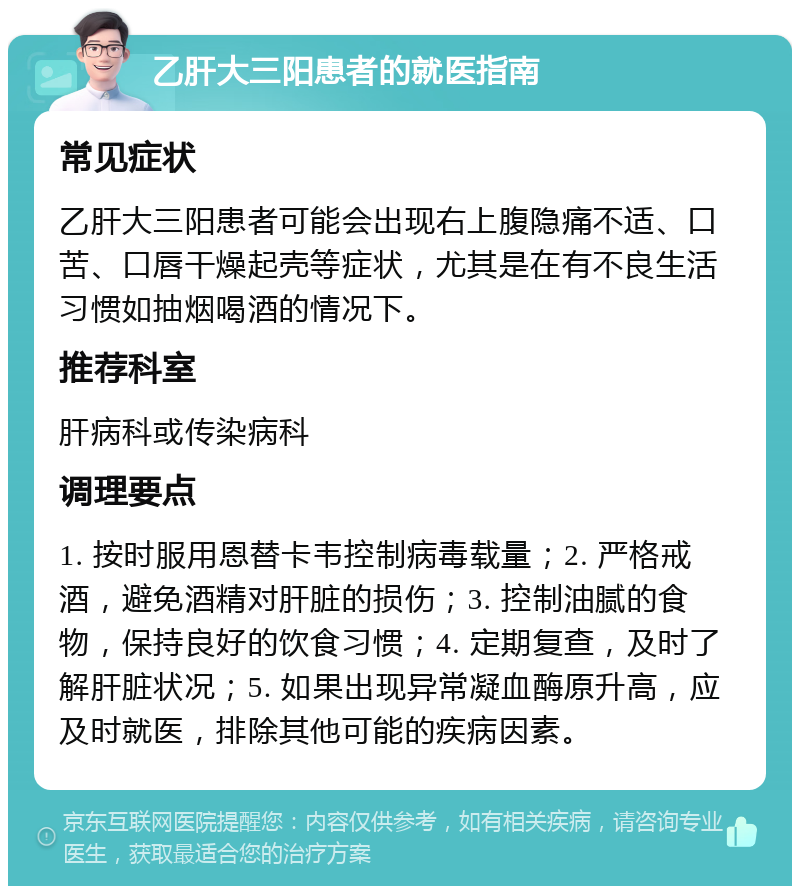 乙肝大三阳患者的就医指南 常见症状 乙肝大三阳患者可能会出现右上腹隐痛不适、口苦、口唇干燥起壳等症状，尤其是在有不良生活习惯如抽烟喝酒的情况下。 推荐科室 肝病科或传染病科 调理要点 1. 按时服用恩替卡韦控制病毒载量；2. 严格戒酒，避免酒精对肝脏的损伤；3. 控制油腻的食物，保持良好的饮食习惯；4. 定期复查，及时了解肝脏状况；5. 如果出现异常凝血酶原升高，应及时就医，排除其他可能的疾病因素。