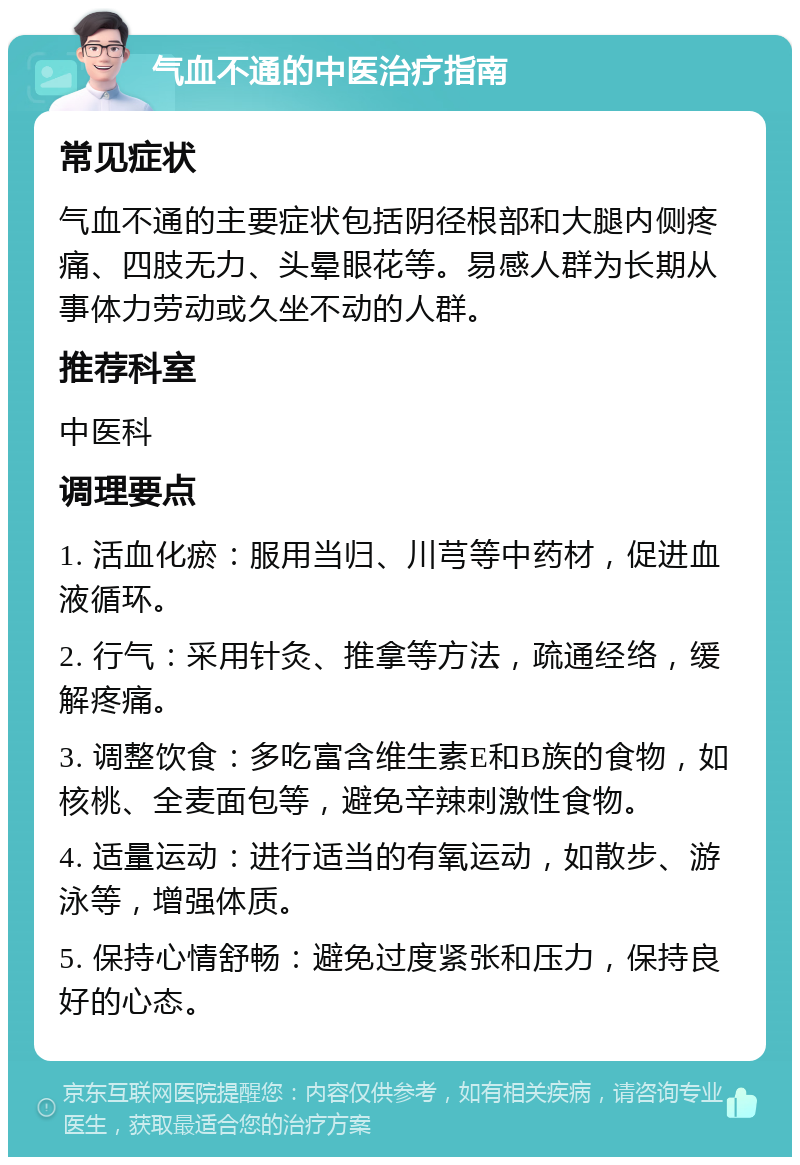 气血不通的中医治疗指南 常见症状 气血不通的主要症状包括阴径根部和大腿内侧疼痛、四肢无力、头晕眼花等。易感人群为长期从事体力劳动或久坐不动的人群。 推荐科室 中医科 调理要点 1. 活血化瘀：服用当归、川芎等中药材，促进血液循环。 2. 行气：采用针灸、推拿等方法，疏通经络，缓解疼痛。 3. 调整饮食：多吃富含维生素E和B族的食物，如核桃、全麦面包等，避免辛辣刺激性食物。 4. 适量运动：进行适当的有氧运动，如散步、游泳等，增强体质。 5. 保持心情舒畅：避免过度紧张和压力，保持良好的心态。