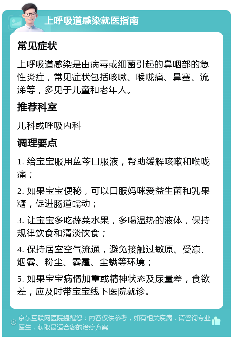 上呼吸道感染就医指南 常见症状 上呼吸道感染是由病毒或细菌引起的鼻咽部的急性炎症，常见症状包括咳嗽、喉咙痛、鼻塞、流涕等，多见于儿童和老年人。 推荐科室 儿科或呼吸内科 调理要点 1. 给宝宝服用蓝芩口服液，帮助缓解咳嗽和喉咙痛； 2. 如果宝宝便秘，可以口服妈咪爱益生菌和乳果糖，促进肠道蠕动； 3. 让宝宝多吃蔬菜水果，多喝温热的液体，保持规律饮食和清淡饮食； 4. 保持居室空气流通，避免接触过敏原、受凉、烟雾、粉尘、雾霾、尘螨等环境； 5. 如果宝宝病情加重或精神状态及尿量差，食欲差，应及时带宝宝线下医院就诊。