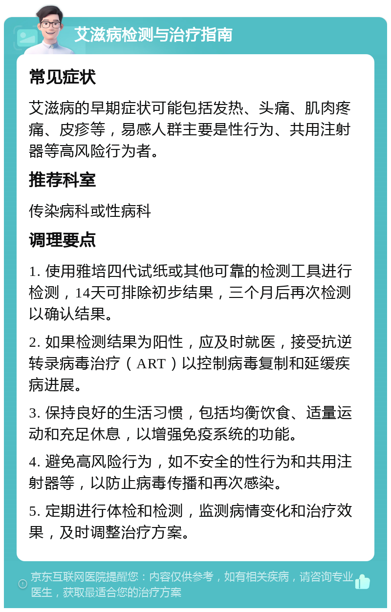 艾滋病检测与治疗指南 常见症状 艾滋病的早期症状可能包括发热、头痛、肌肉疼痛、皮疹等，易感人群主要是性行为、共用注射器等高风险行为者。 推荐科室 传染病科或性病科 调理要点 1. 使用雅培四代试纸或其他可靠的检测工具进行检测，14天可排除初步结果，三个月后再次检测以确认结果。 2. 如果检测结果为阳性，应及时就医，接受抗逆转录病毒治疗（ART）以控制病毒复制和延缓疾病进展。 3. 保持良好的生活习惯，包括均衡饮食、适量运动和充足休息，以增强免疫系统的功能。 4. 避免高风险行为，如不安全的性行为和共用注射器等，以防止病毒传播和再次感染。 5. 定期进行体检和检测，监测病情变化和治疗效果，及时调整治疗方案。