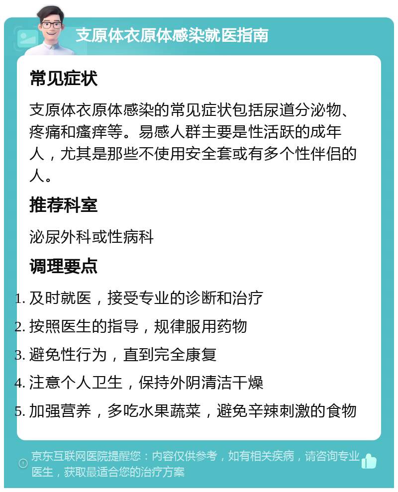 支原体衣原体感染就医指南 常见症状 支原体衣原体感染的常见症状包括尿道分泌物、疼痛和瘙痒等。易感人群主要是性活跃的成年人，尤其是那些不使用安全套或有多个性伴侣的人。 推荐科室 泌尿外科或性病科 调理要点 及时就医，接受专业的诊断和治疗 按照医生的指导，规律服用药物 避免性行为，直到完全康复 注意个人卫生，保持外阴清洁干燥 加强营养，多吃水果蔬菜，避免辛辣刺激的食物