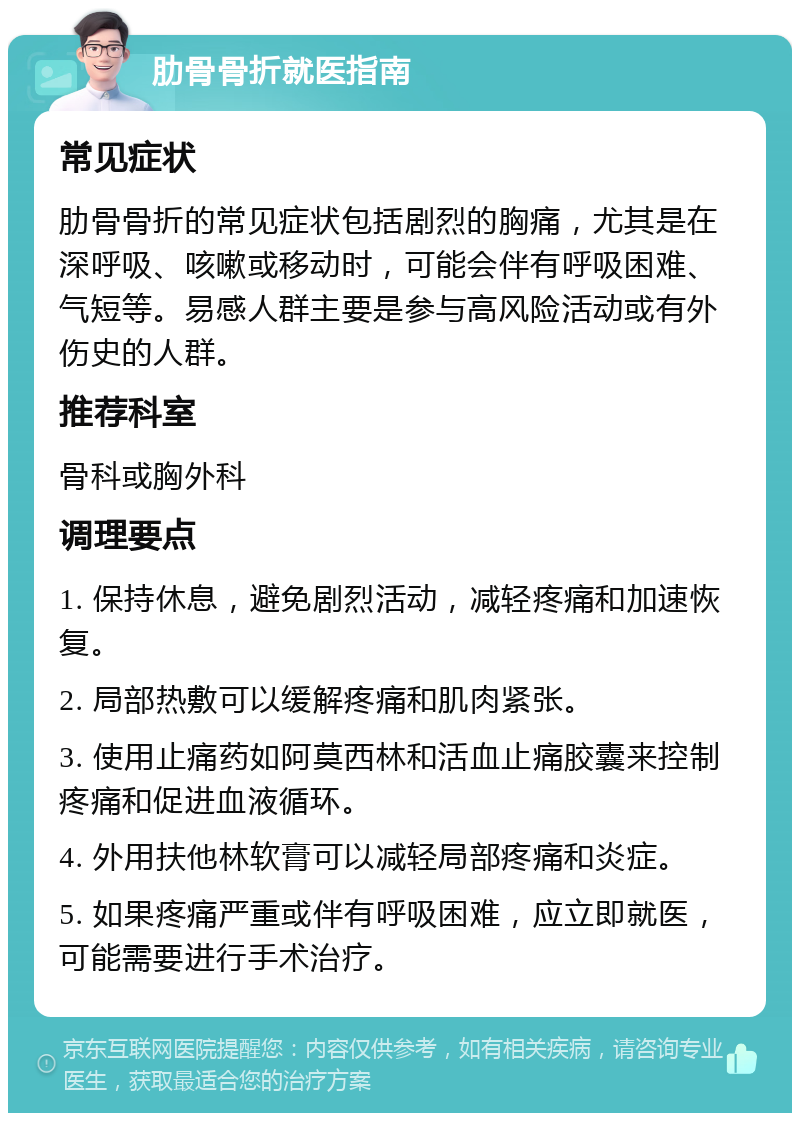 肋骨骨折就医指南 常见症状 肋骨骨折的常见症状包括剧烈的胸痛，尤其是在深呼吸、咳嗽或移动时，可能会伴有呼吸困难、气短等。易感人群主要是参与高风险活动或有外伤史的人群。 推荐科室 骨科或胸外科 调理要点 1. 保持休息，避免剧烈活动，减轻疼痛和加速恢复。 2. 局部热敷可以缓解疼痛和肌肉紧张。 3. 使用止痛药如阿莫西林和活血止痛胶囊来控制疼痛和促进血液循环。 4. 外用扶他林软膏可以减轻局部疼痛和炎症。 5. 如果疼痛严重或伴有呼吸困难，应立即就医，可能需要进行手术治疗。