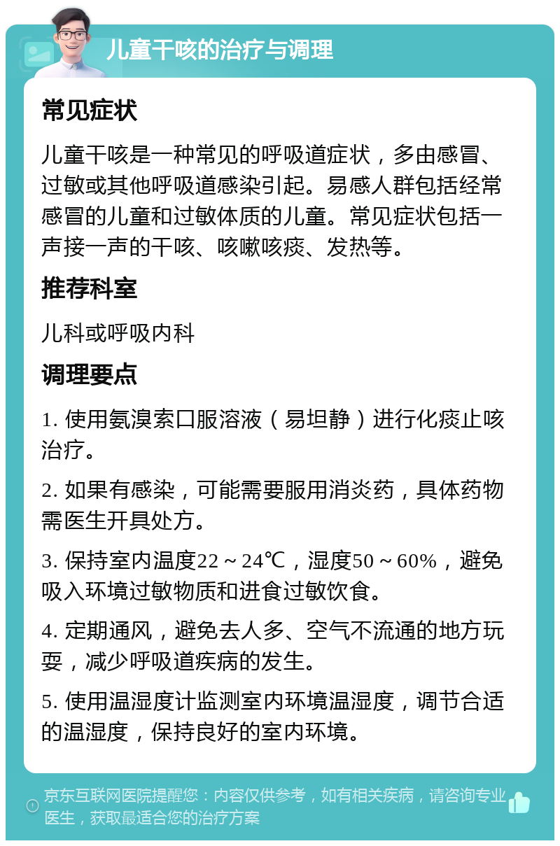 儿童干咳的治疗与调理 常见症状 儿童干咳是一种常见的呼吸道症状，多由感冒、过敏或其他呼吸道感染引起。易感人群包括经常感冒的儿童和过敏体质的儿童。常见症状包括一声接一声的干咳、咳嗽咳痰、发热等。 推荐科室 儿科或呼吸内科 调理要点 1. 使用氨溴索口服溶液（易坦静）进行化痰止咳治疗。 2. 如果有感染，可能需要服用消炎药，具体药物需医生开具处方。 3. 保持室内温度22～24℃，湿度50～60%，避免吸入环境过敏物质和进食过敏饮食。 4. 定期通风，避免去人多、空气不流通的地方玩耍，减少呼吸道疾病的发生。 5. 使用温湿度计监测室内环境温湿度，调节合适的温湿度，保持良好的室内环境。