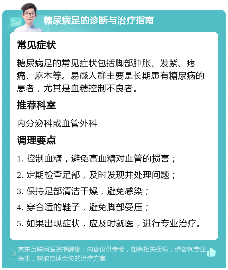 糖尿病足的诊断与治疗指南 常见症状 糖尿病足的常见症状包括脚部肿胀、发紫、疼痛、麻木等。易感人群主要是长期患有糖尿病的患者，尤其是血糖控制不良者。 推荐科室 内分泌科或血管外科 调理要点 1. 控制血糖，避免高血糖对血管的损害； 2. 定期检查足部，及时发现并处理问题； 3. 保持足部清洁干燥，避免感染； 4. 穿合适的鞋子，避免脚部受压； 5. 如果出现症状，应及时就医，进行专业治疗。