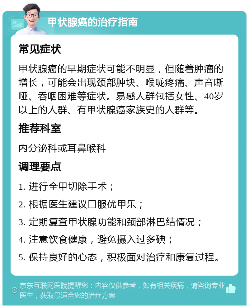 甲状腺癌的治疗指南 常见症状 甲状腺癌的早期症状可能不明显，但随着肿瘤的增长，可能会出现颈部肿块、喉咙疼痛、声音嘶哑、吞咽困难等症状。易感人群包括女性、40岁以上的人群、有甲状腺癌家族史的人群等。 推荐科室 内分泌科或耳鼻喉科 调理要点 1. 进行全甲切除手术； 2. 根据医生建议口服优甲乐； 3. 定期复查甲状腺功能和颈部淋巴结情况； 4. 注意饮食健康，避免摄入过多碘； 5. 保持良好的心态，积极面对治疗和康复过程。