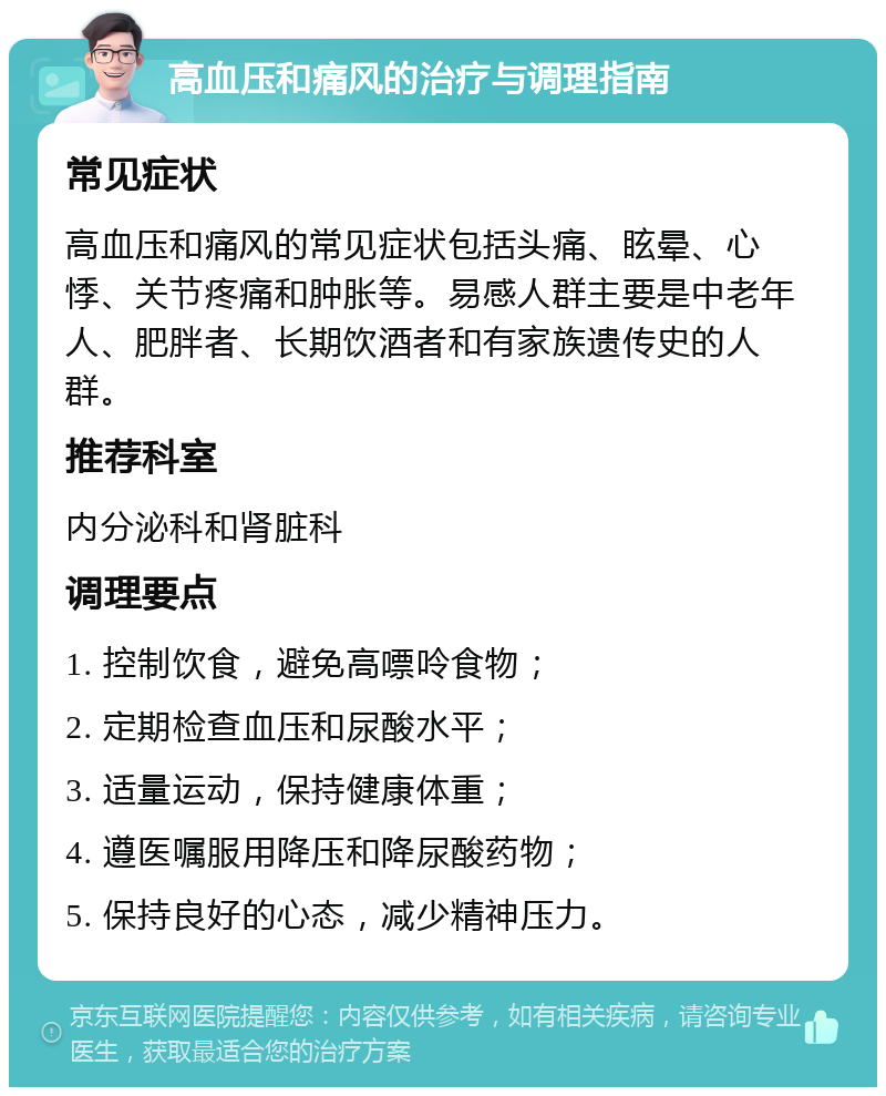 高血压和痛风的治疗与调理指南 常见症状 高血压和痛风的常见症状包括头痛、眩晕、心悸、关节疼痛和肿胀等。易感人群主要是中老年人、肥胖者、长期饮酒者和有家族遗传史的人群。 推荐科室 内分泌科和肾脏科 调理要点 1. 控制饮食，避免高嘌呤食物； 2. 定期检查血压和尿酸水平； 3. 适量运动，保持健康体重； 4. 遵医嘱服用降压和降尿酸药物； 5. 保持良好的心态，减少精神压力。